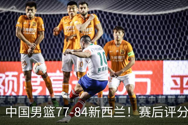 中国男篮77-84新西兰！赛后评分：4人满分 3人优秀 1人7中0严重拉胯